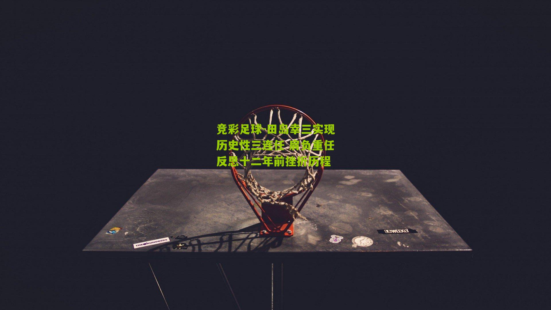 竞彩足球-田岛幸三实现历史性三连任 肩负重任反思十二年前挫折历程